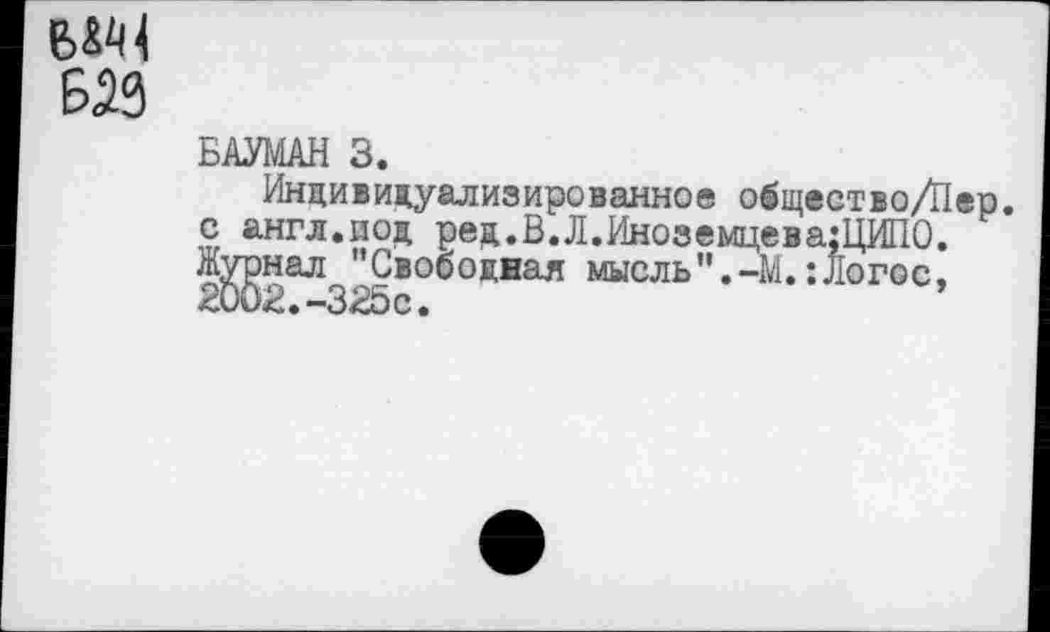 ﻿Б23
БАУМАН 3.
Индивидуализированное общество/Пер. с англ.под ред.В.Л.ИноземцеваЩИПО. Журнал "Свободная мысль".-М.:Логос, 2002.-325с.